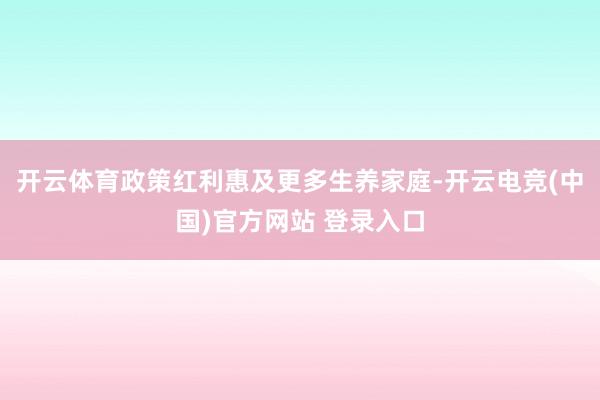 开云体育政策红利惠及更多生养家庭-开云电竞(中国)官方网站 登录入口