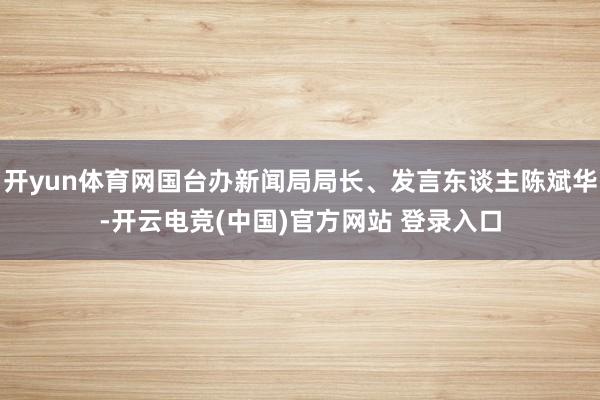 开yun体育网国台办新闻局局长、发言东谈主陈斌华-开云电竞(中国)官方网站 登录入口