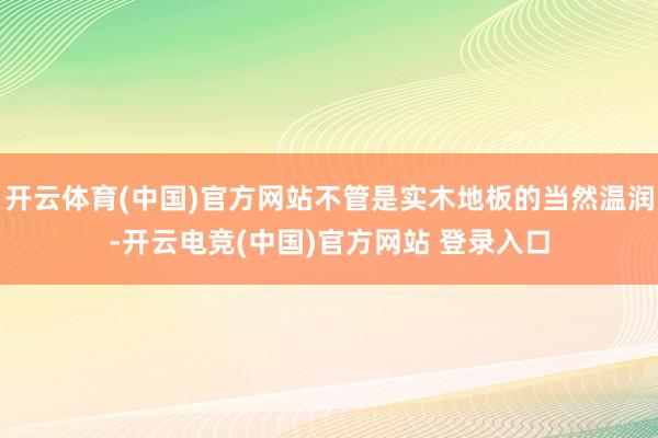 开云体育(中国)官方网站不管是实木地板的当然温润-开云电竞(中国)官方网站 登录入口