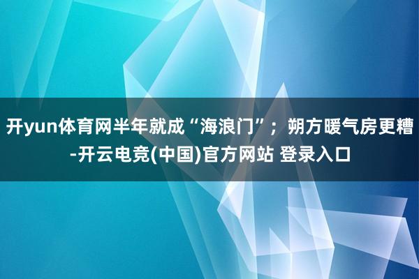 开yun体育网半年就成“海浪门”;朔方暖气房更糟-开云电竞(中国)官方网站 登录入口