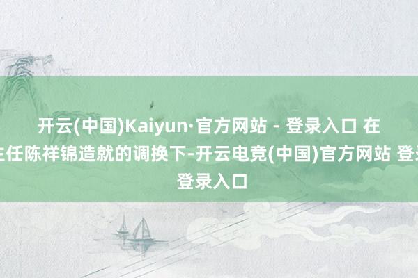 开云(中国)Kaiyun·官方网站 - 登录入口 在科室主任陈祥锦造就的调换下-开云电竞(中国)官方网站 登录入口