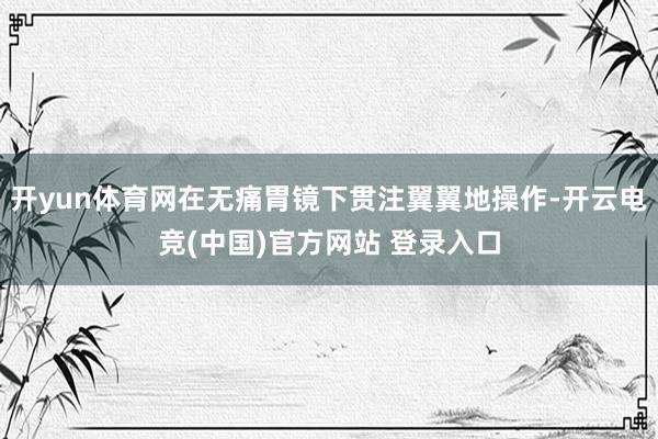 开yun体育网在无痛胃镜下贯注翼翼地操作-开云电竞(中国)官方网站 登录入口