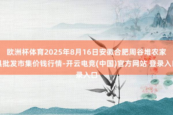 欧洲杯体育2025年8月16日安徽合肥周谷堆农家具批发市集价钱行情-开云电竞(中国)官方网站 登录入口
