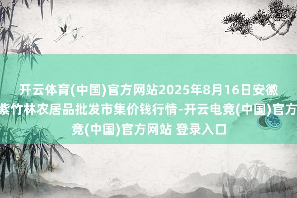 开云体育(中国)官方网站2025年8月16日安徽六安市裕安区紫竹林农居品批发市集价钱行情-开云电竞(中国)官方网站 登录入口