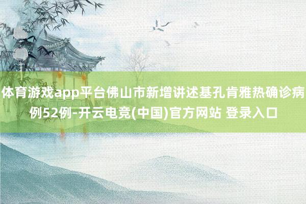 体育游戏app平台佛山市新增讲述基孔肯雅热确诊病例52例-开云电竞(中国)官方网站 登录入口