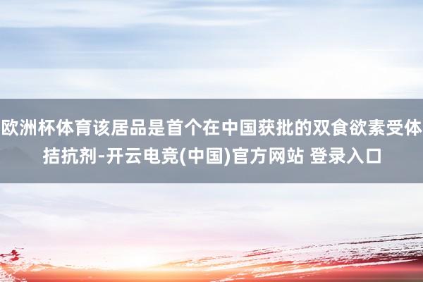 欧洲杯体育该居品是首个在中国获批的双食欲素受体拮抗剂-开云电竞(中国)官方网站 登录入口