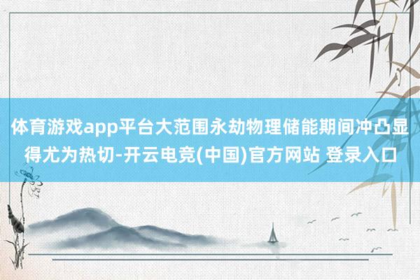 体育游戏app平台大范围永劫物理储能期间冲凸显得尤为热切-开云电竞(中国)官方网站 登录入口