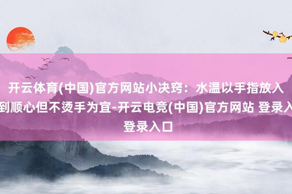 开云体育(中国)官方网站小决窍：水温以手指放入感到顺心但不烫手为宜-开云电竞(中国)官方网站 登录入口