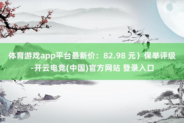 体育游戏app平台最新价：82.98 元）保举评级-开云电竞(中国)官方网站 登录入口