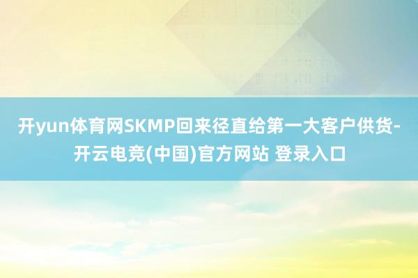 开yun体育网SKMP回来径直给第一大客户供货-开云电竞(中国)官方网站 登录入口