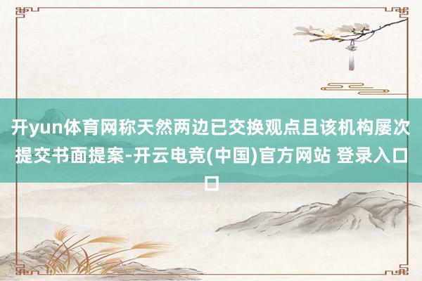 开yun体育网称天然两边已交换观点且该机构屡次提交书面提案-开云电竞(中国)官方网站 登录入口