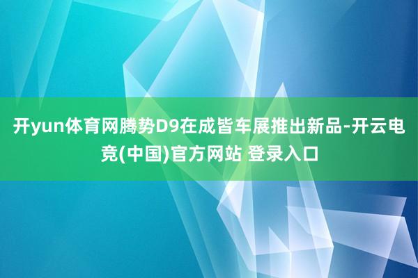 开yun体育网腾势D9在成皆车展推出新品-开云电竞(中国)官方网站 登录入口