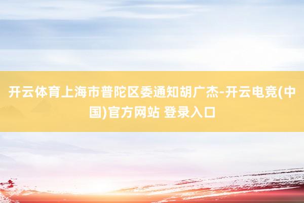 开云体育上海市普陀区委通知胡广杰-开云电竞(中国)官方网站 登录入口