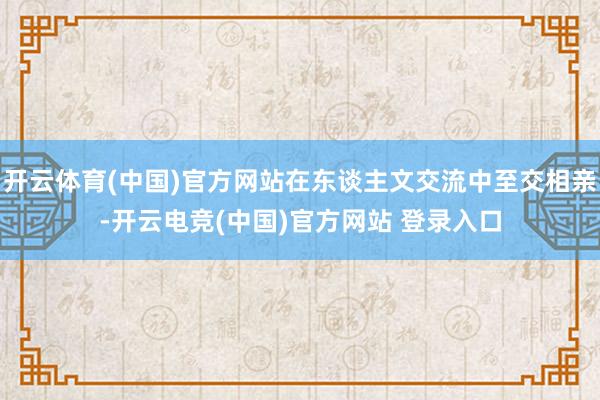 开云体育(中国)官方网站在东谈主文交流中至交相亲-开云电竞(中国)官方网站 登录入口
