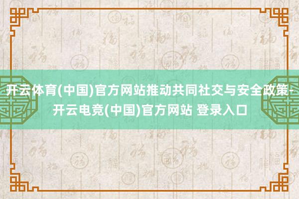 开云体育(中国)官方网站推动共同社交与安全政策-开云电竞(中国)官方网站 登录入口