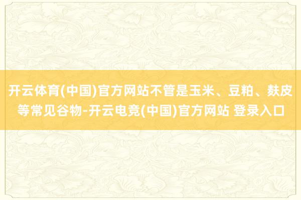 开云体育(中国)官方网站不管是玉米、豆粕、麸皮等常见谷物-开云电竞(中国)官方网站 登录入口