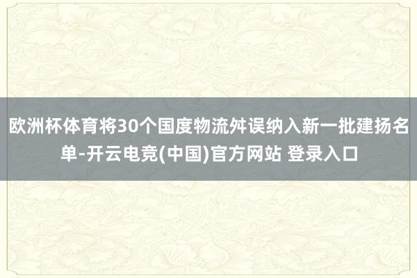 欧洲杯体育将30个国度物流舛误纳入新一批建扬名单-开云电竞(中国)官方网站 登录入口