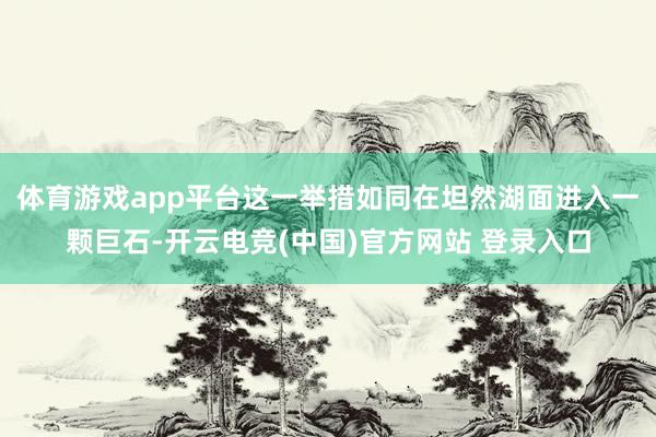 体育游戏app平台这一举措如同在坦然湖面进入一颗巨石-开云电竞(中国)官方网站 登录入口