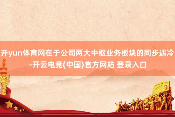 开yun体育网在于公司两大中枢业务板块的同步遇冷-开云电竞(中国)官方网站 登录入口
