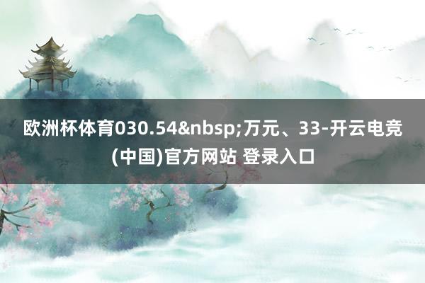 欧洲杯体育030.54 万元、33-开云电竞(中国)官方网站 登录入口