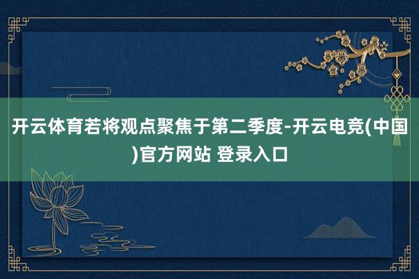 开云体育若将观点聚焦于第二季度-开云电竞(中国)官方网站 登录入口