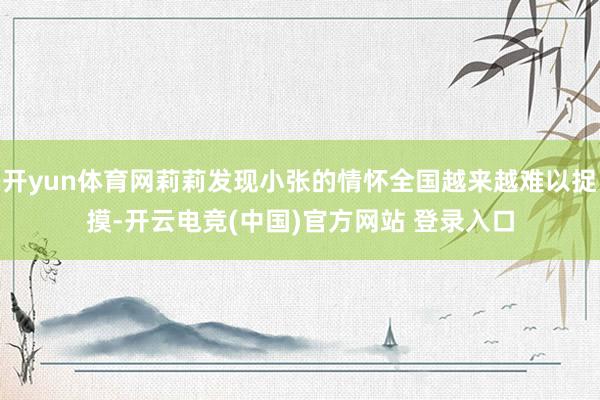 开yun体育网莉莉发现小张的情怀全国越来越难以捉摸-开云电竞(中国)官方网站 登录入口