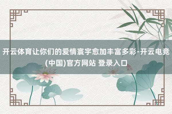 开云体育让你们的爱情寰宇愈加丰富多彩-开云电竞(中国)官方网站 登录入口