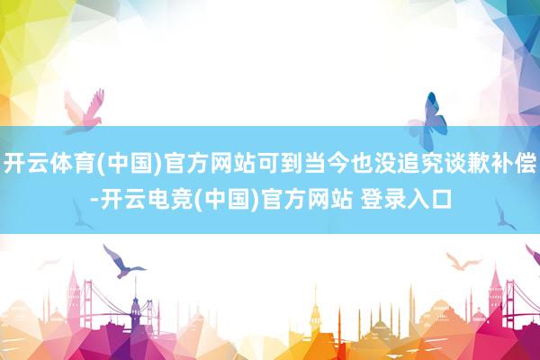 开云体育(中国)官方网站可到当今也没追究谈歉补偿-开云电竞(中国)官方网站 登录入口