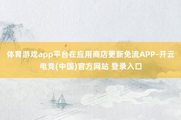体育游戏app平台在应用商店更新免流APP-开云电竞(中国)官方网站 登录入口