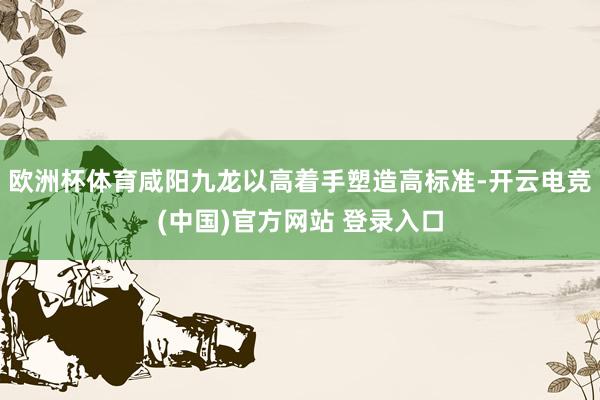 欧洲杯体育咸阳九龙以高着手塑造高标准-开云电竞(中国)官方网站 登录入口