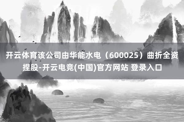 开云体育该公司由华能水电（600025）曲折全资捏股-开云电竞(中国)官方网站 登录入口