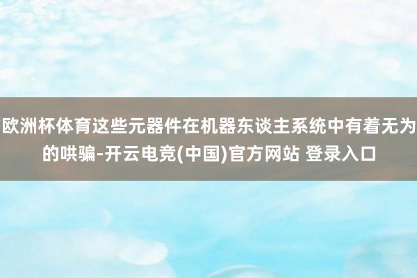 欧洲杯体育这些元器件在机器东谈主系统中有着无为的哄骗-开云电竞(中国)官方网站 登录入口