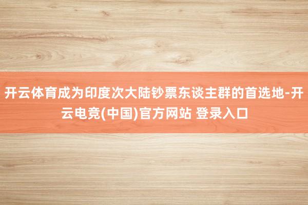 开云体育成为印度次大陆钞票东谈主群的首选地-开云电竞(中国)官方网站 登录入口