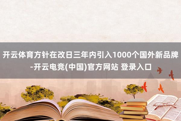 开云体育方针在改日三年内引入1000个国外新品牌-开云电竞(中国)官方网站 登录入口