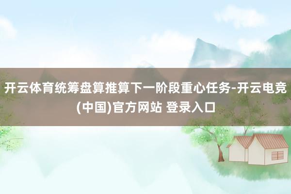 开云体育统筹盘算推算下一阶段重心任务-开云电竞(中国)官方网站 登录入口