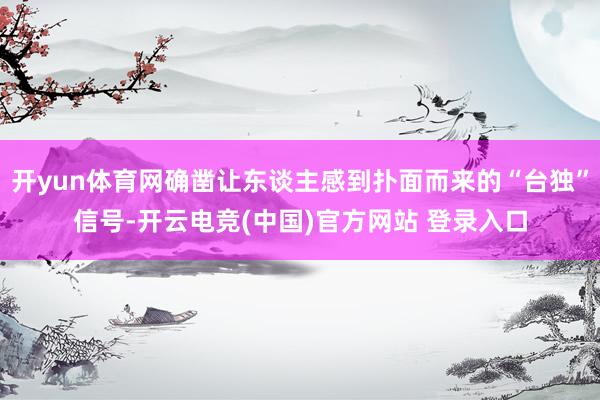开yun体育网确凿让东谈主感到扑面而来的“台独”信号-开云电竞(中国)官方网站 登录入口