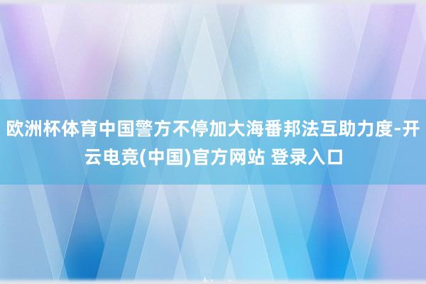 欧洲杯体育中国警方不停加大海番邦法互助力度-开云电竞(中国)官方网站 登录入口