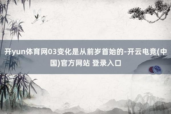开yun体育网03变化是从前岁首始的-开云电竞(中国)官方网站 登录入口