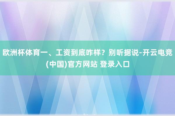欧洲杯体育一、工资到底咋样？别听据说-开云电竞(中国)官方网站 登录入口