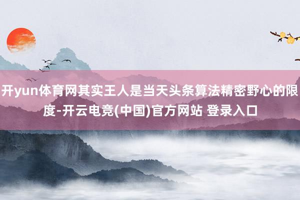 开yun体育网其实王人是当天头条算法精密野心的限度-开云电竞(中国)官方网站 登录入口