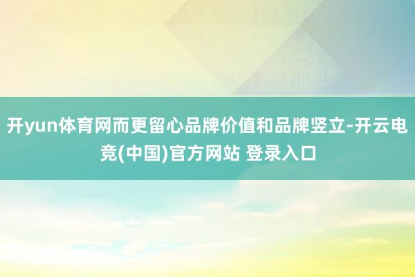 开yun体育网而更留心品牌价值和品牌竖立-开云电竞(中国)官方网站 登录入口
