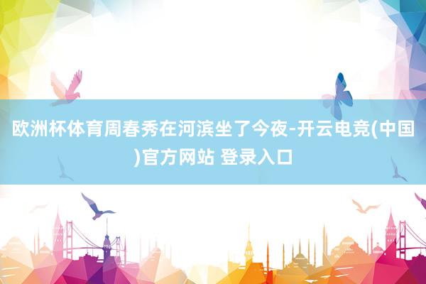 欧洲杯体育周春秀在河滨坐了今夜-开云电竞(中国)官方网站 登录入口