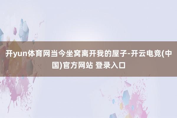 开yun体育网当今坐窝离开我的屋子-开云电竞(中国)官方网站 登录入口