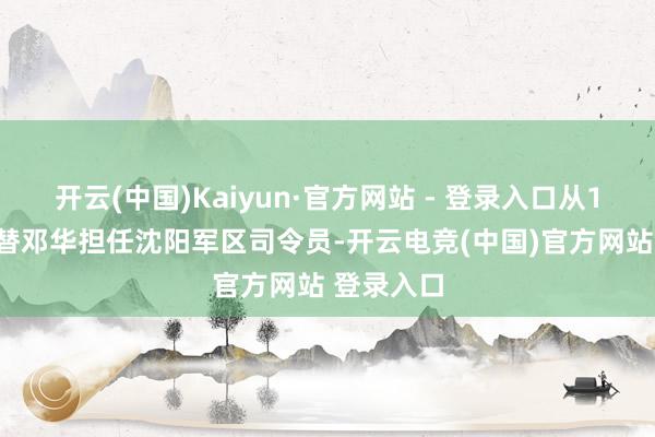 开云(中国)Kaiyun·官方网站 - 登录入口从1959年接替邓华担任沈阳军区司令员-开云电竞(中国)官方网站 登录入口