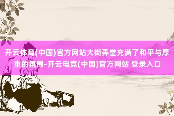 开云体育(中国)官方网站大街弄堂充满了和平与厚重的氛围-开云电竞(中国)官方网站 登录入口