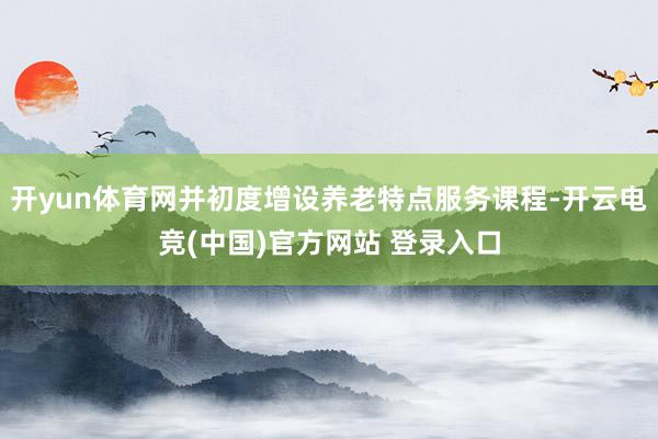 开yun体育网并初度增设养老特点服务课程-开云电竞(中国)官方网站 登录入口