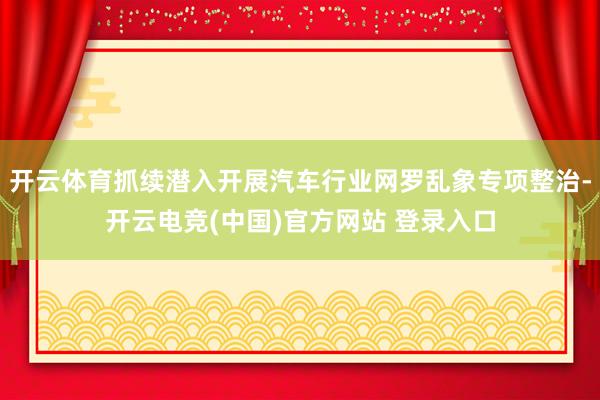 开云体育抓续潜入开展汽车行业网罗乱象专项整治-开云电竞(中国)官方网站 登录入口
