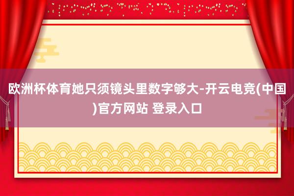 欧洲杯体育她只须镜头里数字够大-开云电竞(中国)官方网站 登录入口