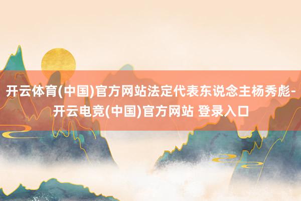 开云体育(中国)官方网站法定代表东说念主杨秀彪-开云电竞(中国)官方网站 登录入口