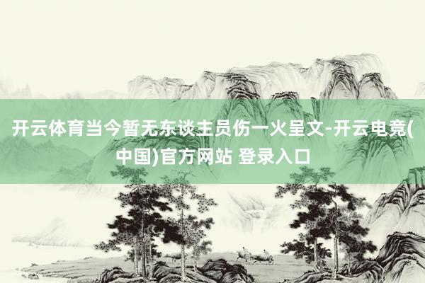 开云体育当今暂无东谈主员伤一火呈文-开云电竞(中国)官方网站 登录入口